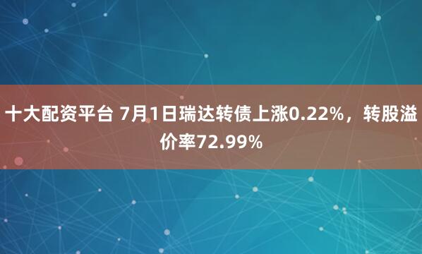 十大配资平台 7月1日瑞达转债上涨0.22%，转股溢价率72.99%