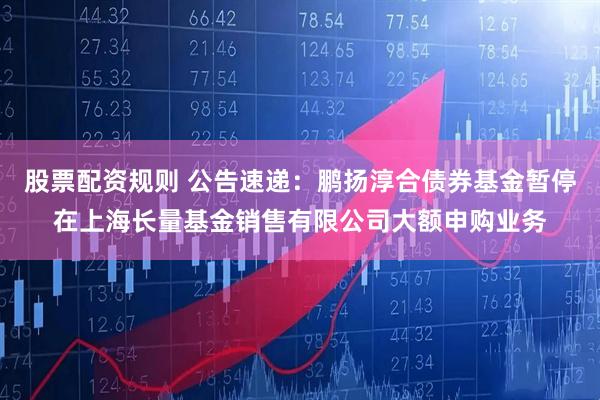 股票配资规则 公告速递：鹏扬淳合债券基金暂停在上海长量基金销售有限公司大额申购业务