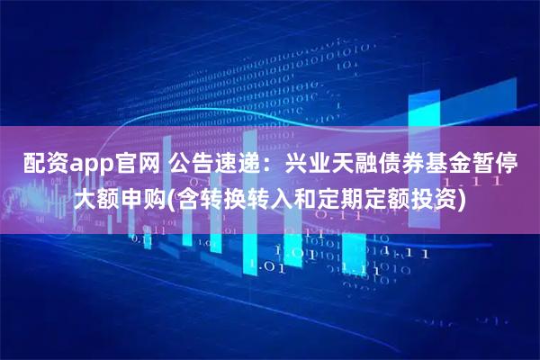 配资app官网 公告速递：兴业天融债券基金暂停大额申购(含转换转入和定期定额投资)