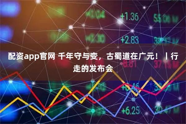 配资app官网 千年守与变,古蜀道在广元!丨行走的发布会